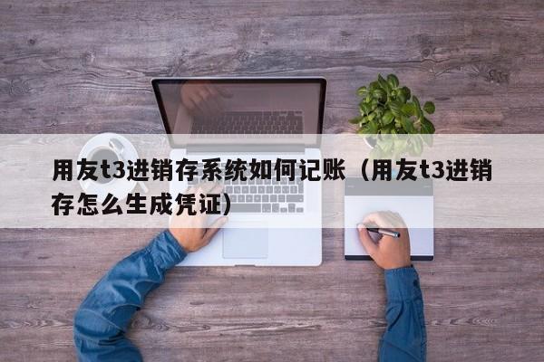 用友t3进销存系统如何记账（用友t3进销存怎么生成凭证）