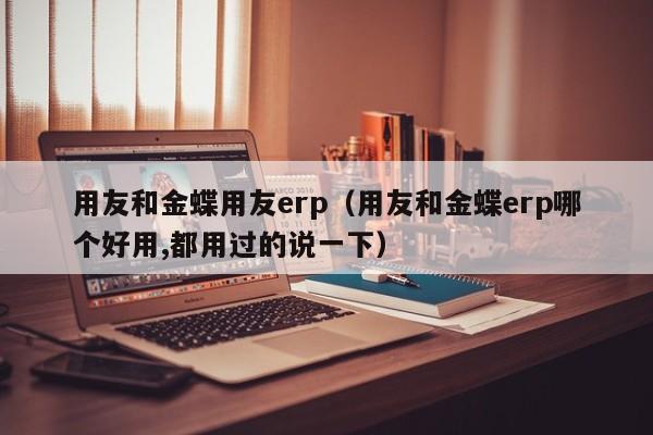 用友和金蝶用友erp（用友和金蝶erp哪个好用,都用过的说一下）