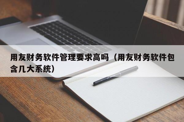 用友财务软件管理要求高吗（用友财务软件包含几大系统）