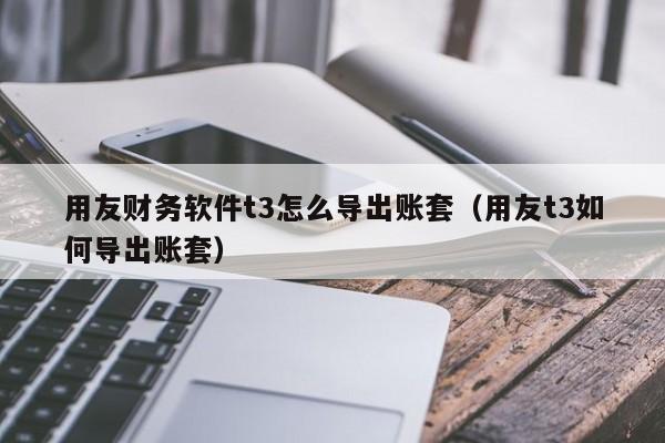 用友财务软件t3怎么导出账套（用友t3如何导出账套）