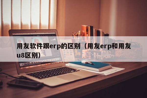 用友软件跟erp的区别（用友erp和用友u8区别）