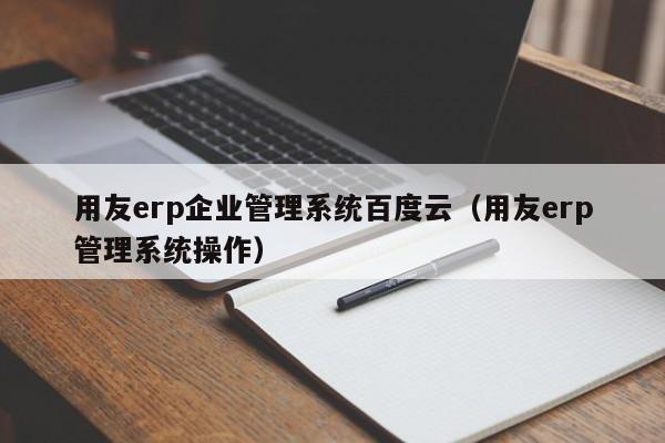 用友erp企业管理系统百度云（用友erp管理系统操作）