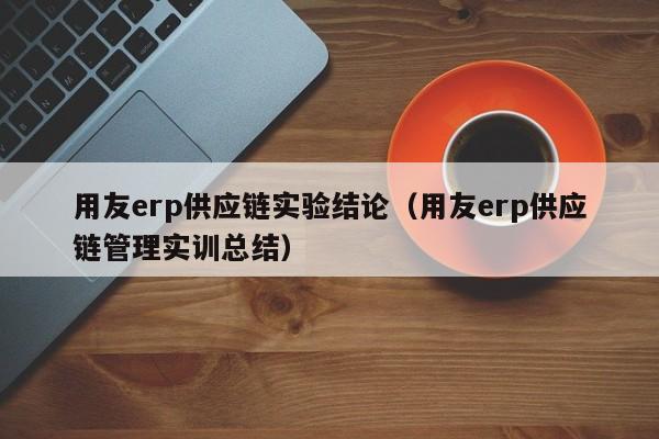 用友erp供应链实验结论（用友erp供应链管理实训总结）