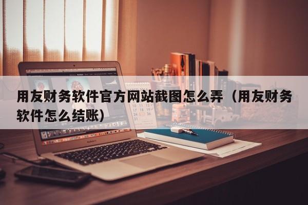 用友财务软件官方网站截图怎么弄（用友财务软件怎么结账）