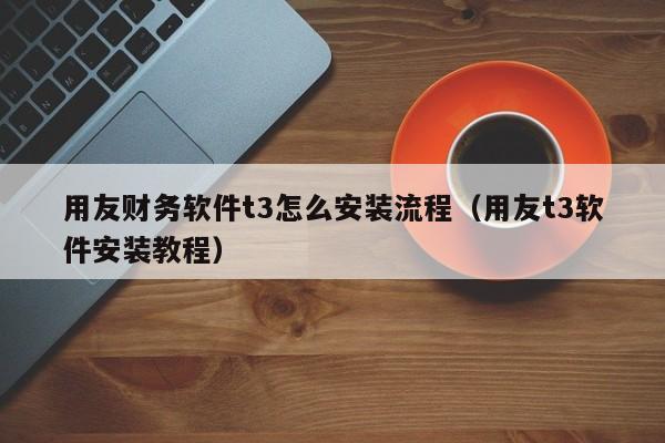 用友财务软件t3怎么安装流程（用友t3软件安装教程）