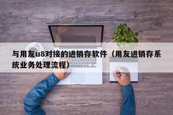 与用友u8对接的进销存软件（用友进销存系统业务处理流程）