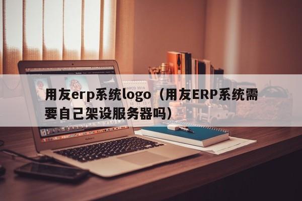 用友erp系统logo（用友ERP系统需要自己架设服务器吗）