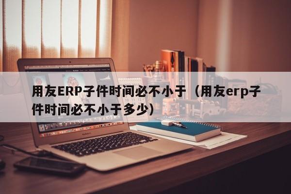 用友ERP子件时间必不小于（用友erp子件时间必不小于多少）