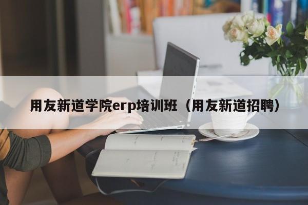 用友新道学院erp培训班（用友新道招聘）