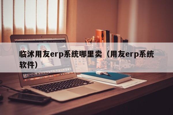 临沭用友erp系统哪里卖（用友erp系统软件）