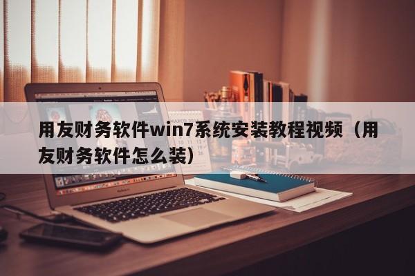 用友财务软件win7系统安装教程视频（用友财务软件怎么装）