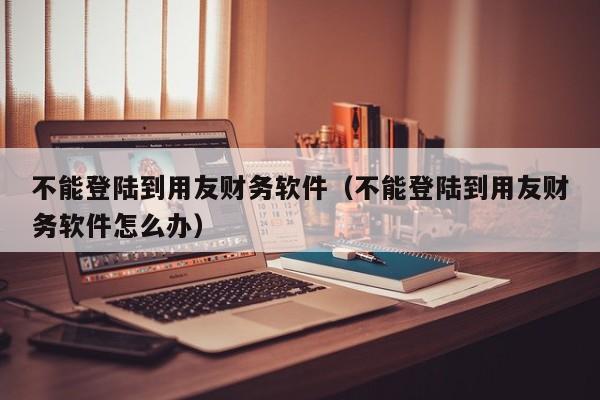 不能登陆到用友财务软件（不能登陆到用友财务软件怎么办）