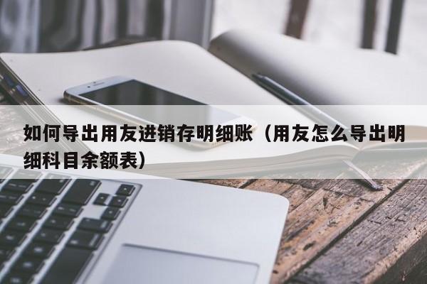 如何导出用友进销存明细账（用友怎么导出明细科目余额表）