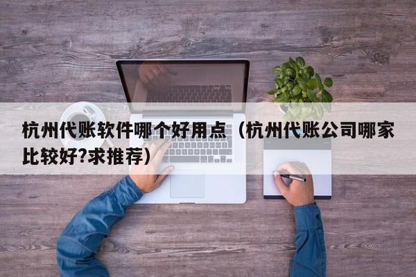 杭州代账软件哪个好用点（杭州代账公司哪家比较好?求推荐）