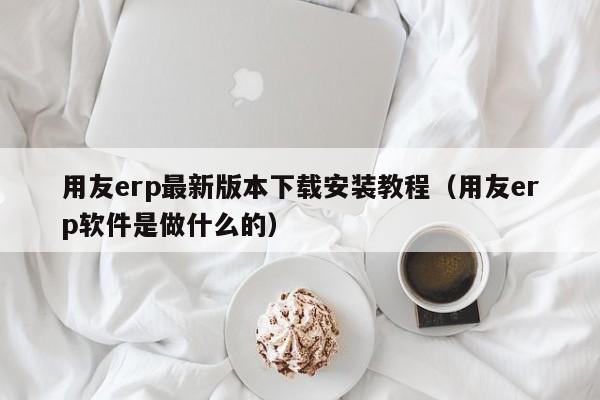 用友erp最新版本下载安装教程（用友erp软件是做什么的）