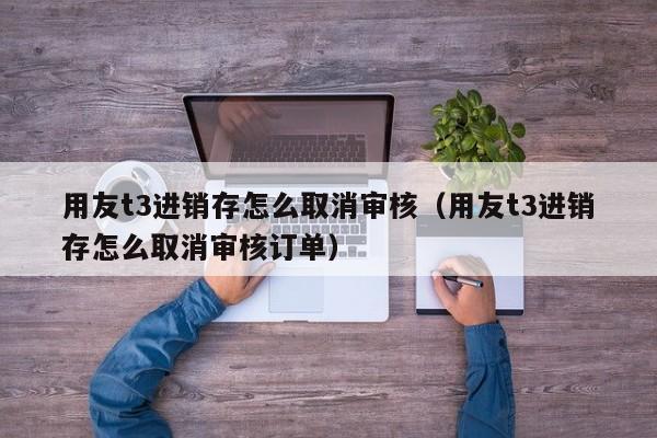 用友t3进销存怎么取消审核（用友t3进销存怎么取消审核订单）