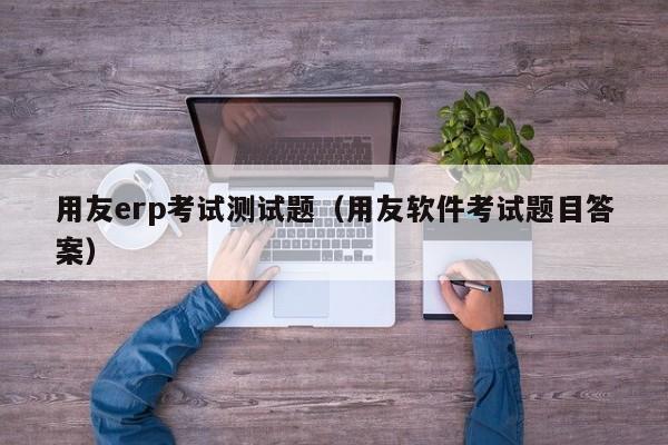 用友erp考试测试题（用友软件考试题目答案）