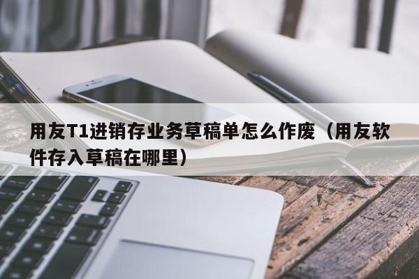 用友T1进销存业务草稿单怎么作废（用友软件存入草稿在哪里）