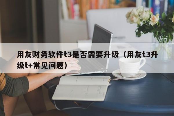 用友财务软件t3是否需要升级（用友t3升级t+常见问题）