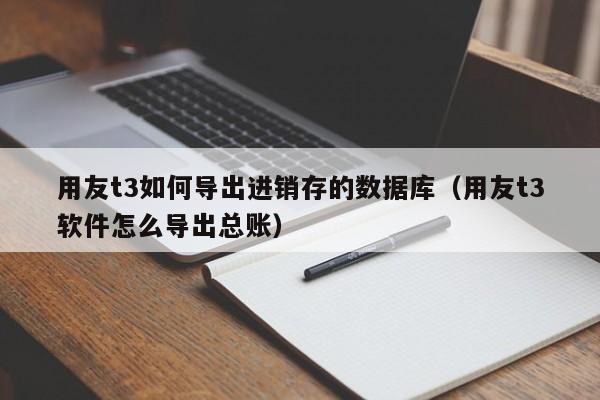 用友t3如何导出进销存的数据库（用友t3软件怎么导出总账）