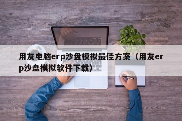 用友电脑erp沙盘模拟最佳方案（用友erp沙盘模拟软件下载）