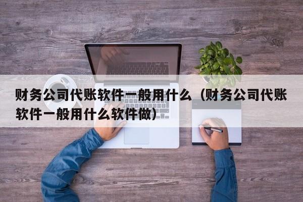 财务公司代账软件一般用什么（财务公司代账软件一般用什么软件做）