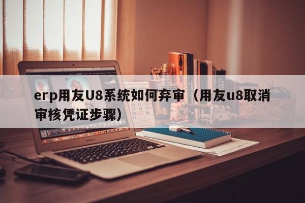 erp用友U8系统如何弃审（用友u8取消审核凭证步骤）