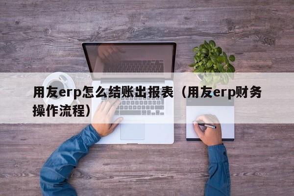 用友erp怎么结账出报表（用友erp财务操作流程）