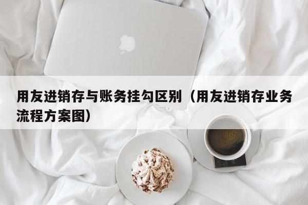 用友进销存与账务挂勾区别（用友进销存业务流程方案图）