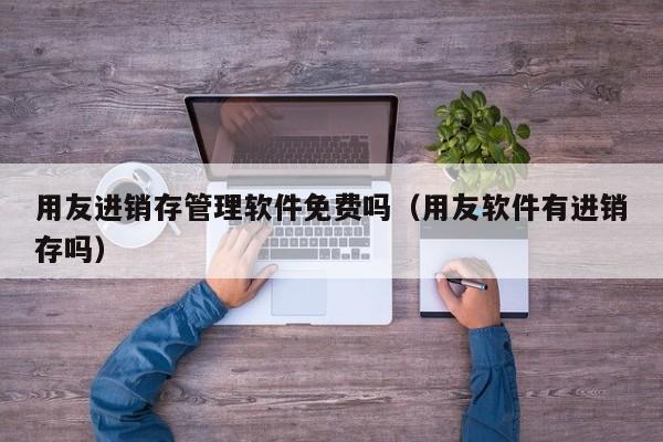 用友进销存管理软件免费吗（用友软件有进销存吗）