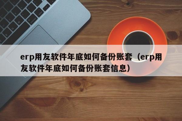 erp用友软件年底如何备份账套（erp用友软件年底如何备份账套信息）