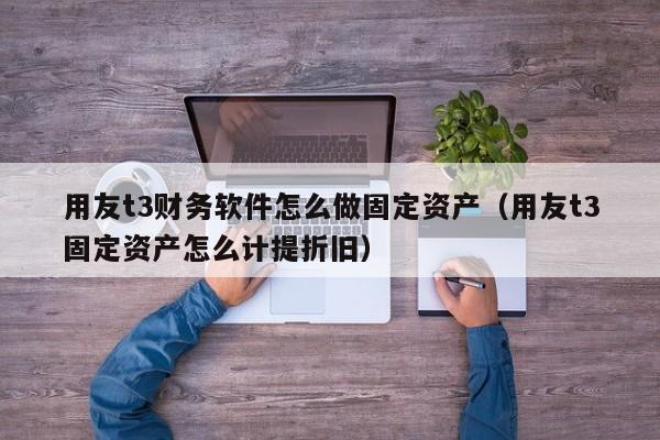 用友t3财务软件怎么做固定资产（用友t3固定资产怎么计提折旧）