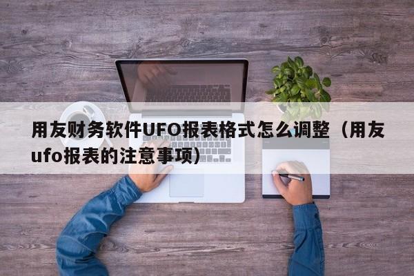 用友财务软件UFO报表格式怎么调整（用友ufo报表的注意事项）