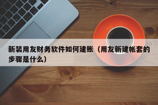 新装用友财务软件如何建账（用友新建帐套的步骤是什么）