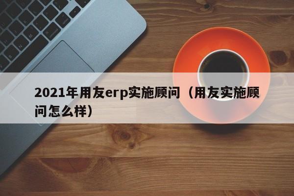 2021年用友erp实施顾问（用友实施顾问怎么样）