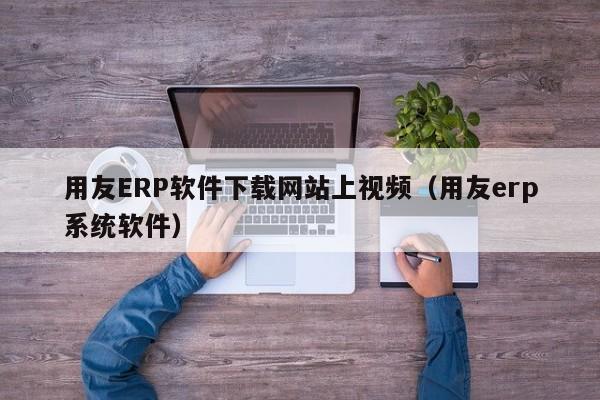 用友ERP软件下载网站上视频（用友erp系统软件）