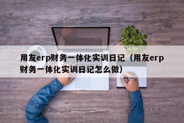 用友erp财务一体化实训日记（用友erp财务一体化实训日记怎么做）