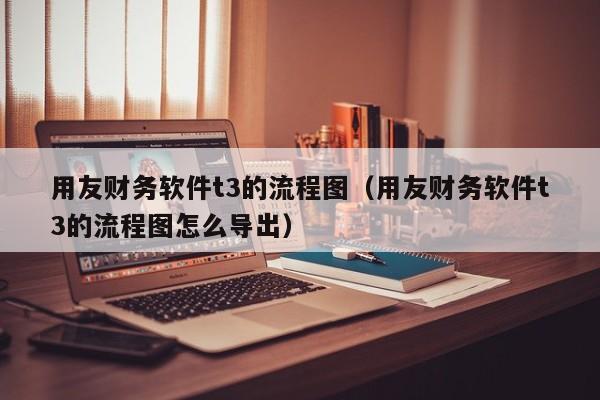 用友财务软件t3的流程图（用友财务软件t3的流程图怎么导出）