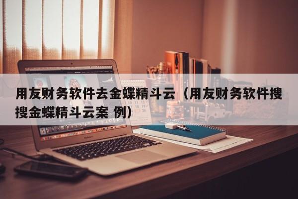 用友财务软件去金蝶精斗云（用友财务软件搜搜金蝶精斗云案 例）