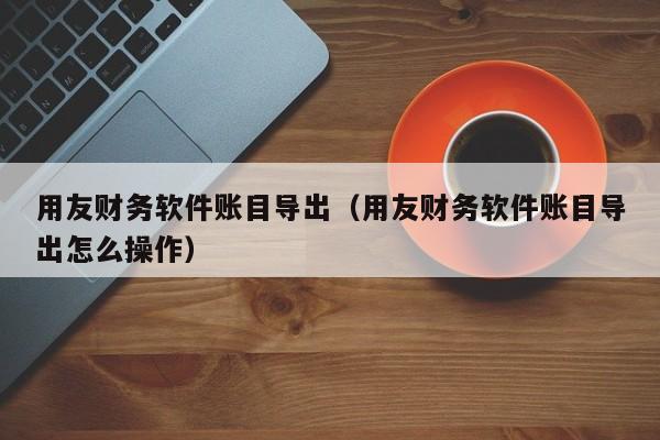 用友财务软件账目导出（用友财务软件账目导出怎么操作）