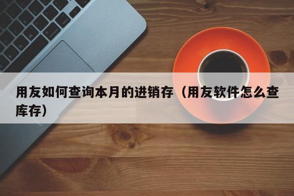 用友如何查询本月的进销存（用友软件怎么查库存）