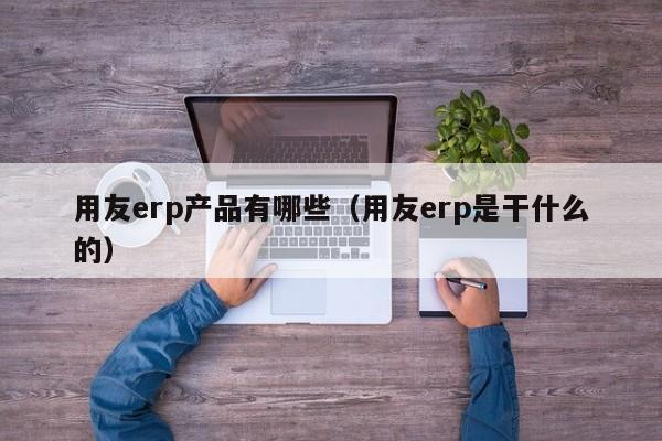 用友erp产品有哪些（用友erp是干什么的）