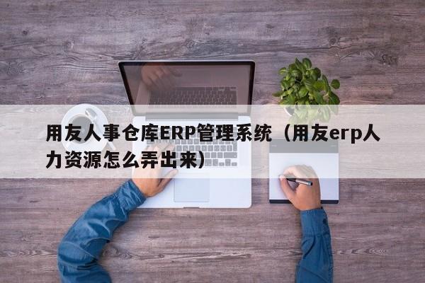 用友人事仓库ERP管理系统（用友erp人力资源怎么弄出来）