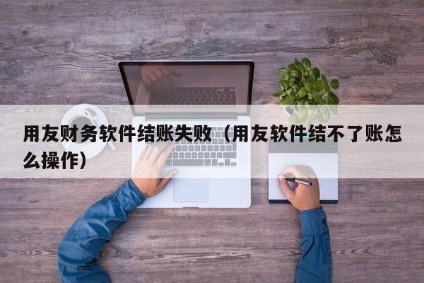 用友财务软件结账失败（用友软件结不了账怎么操作）