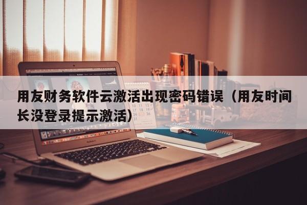 用友财务软件云激活出现密码错误（用友时间长没登录提示激活）