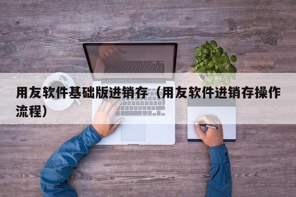 用友软件基础版进销存（用友软件进销存操作流程）