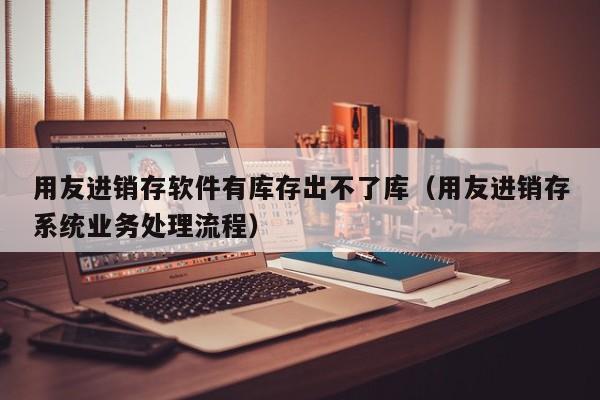 用友进销存软件有库存出不了库（用友进销存系统业务处理流程）