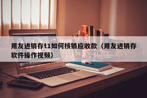 用友进销存t1如何核销应收款（用友进销存软件操作视频）