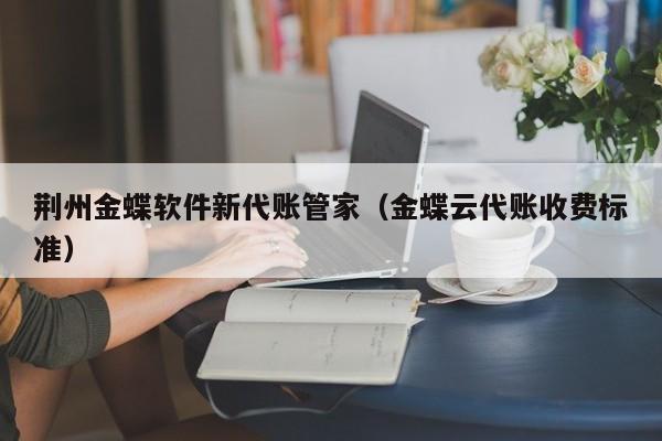 荆州金蝶软件新代账管家（金蝶云代账收费标准）