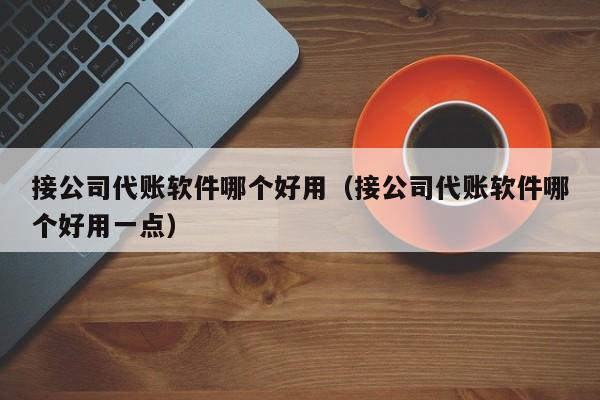 接公司代账软件哪个好用（接公司代账软件哪个好用一点）